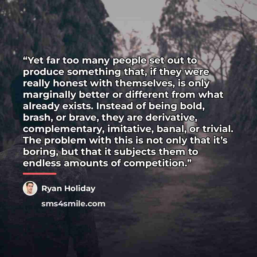 “Yet far too many people set out to produce something that, if they were really honest with themselves, is only marginally better or different from what already exists. Instead of being bold, brash, or brave, they are derivative, complementary, imitative, banal, or trivial. The problem with this is…” quote by Ryan Holiday