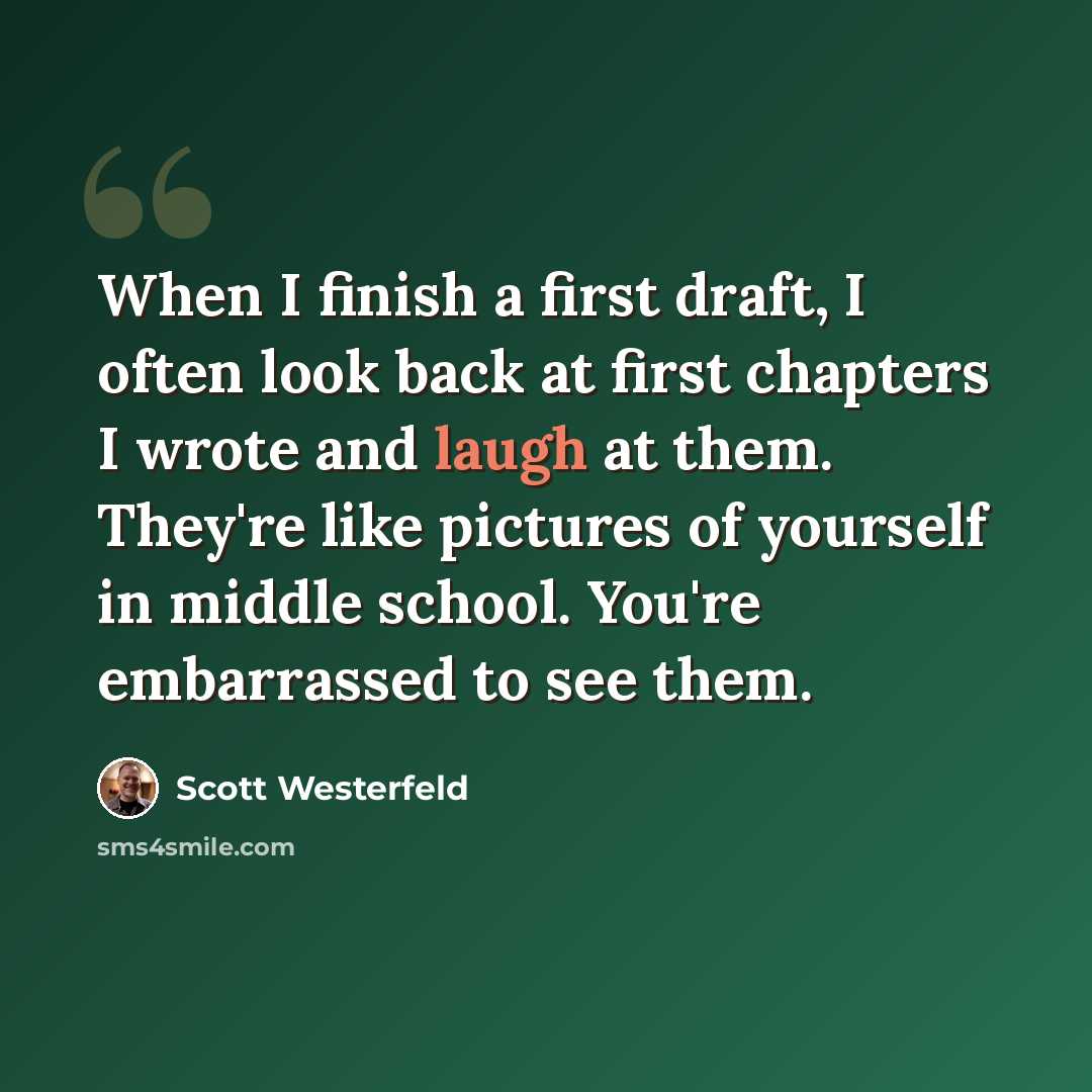 “When I finish a first draft, I often look back at first chapters I wrote and laugh at them. They're like pictures of yourself in middle school. You're embarrassed to see them.” quote by Scott Westerfeld