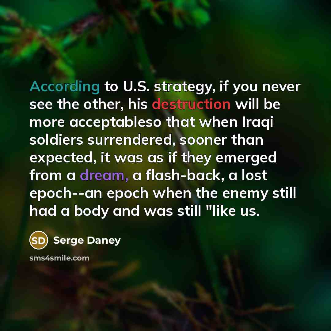 “According to U.S. strategy, if you never see the other, his destruction will be more acceptableso that when Iraqi soldiers surrendered, sooner than expected, it was as if they emerged from a dream, a flash-back, a lost epoch--an epoch when the enemy still had a body and was still "like us.” quote by Serge Daney