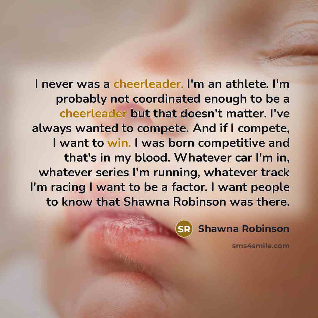 “I never was a cheerleader. I'm an athlete. I'm probably not coordinated enough to be a cheerleader but that doesn't matter. I've always wanted to compete. And if I compete, I want to win. I was born competitive and that's in my blood. Whatever car I'm in, whatever series I'm running, whatever…” quote by Shawna Robinson