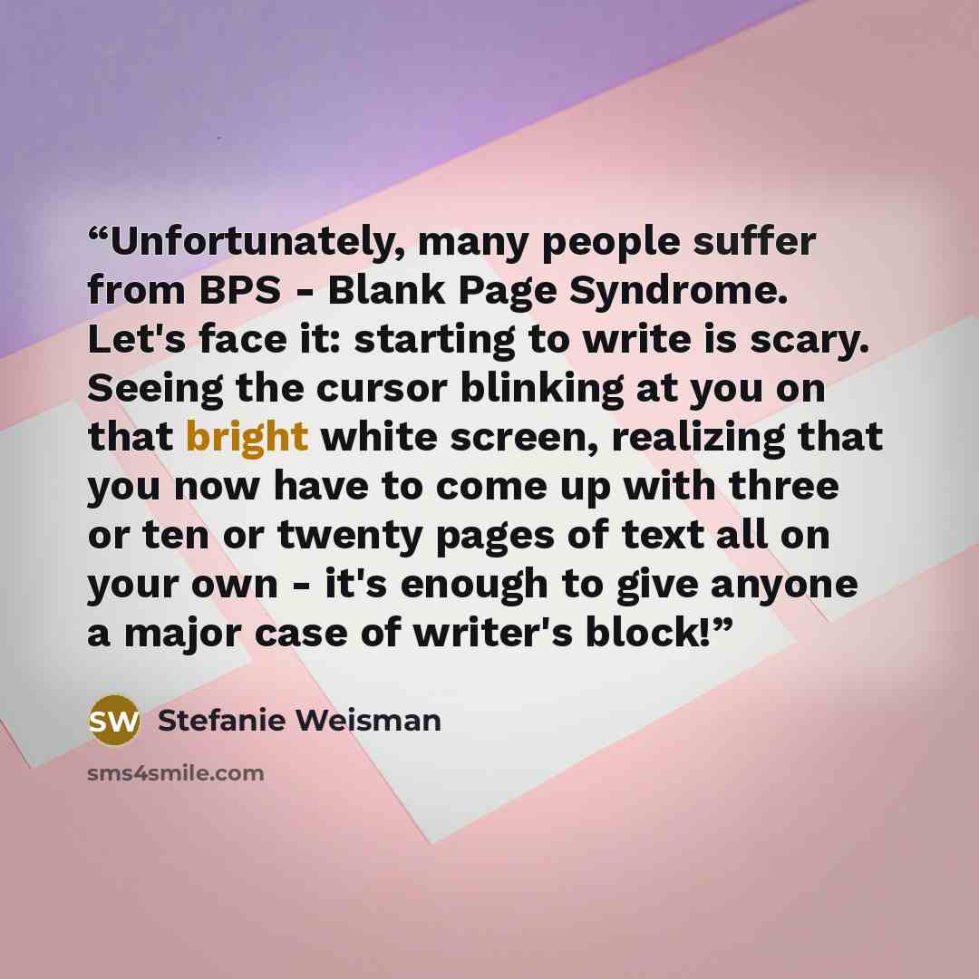 “Unfortunately, many people suffer from BPS - Blank Page Syndrome. Let's face it: starting to write is scary. Seeing the cursor blinking at you on that bright white screen, realizing that you now have to come up with three or ten or twenty pages of text all on your own - it's enough to give anyone…” quote by Stefanie Weisman