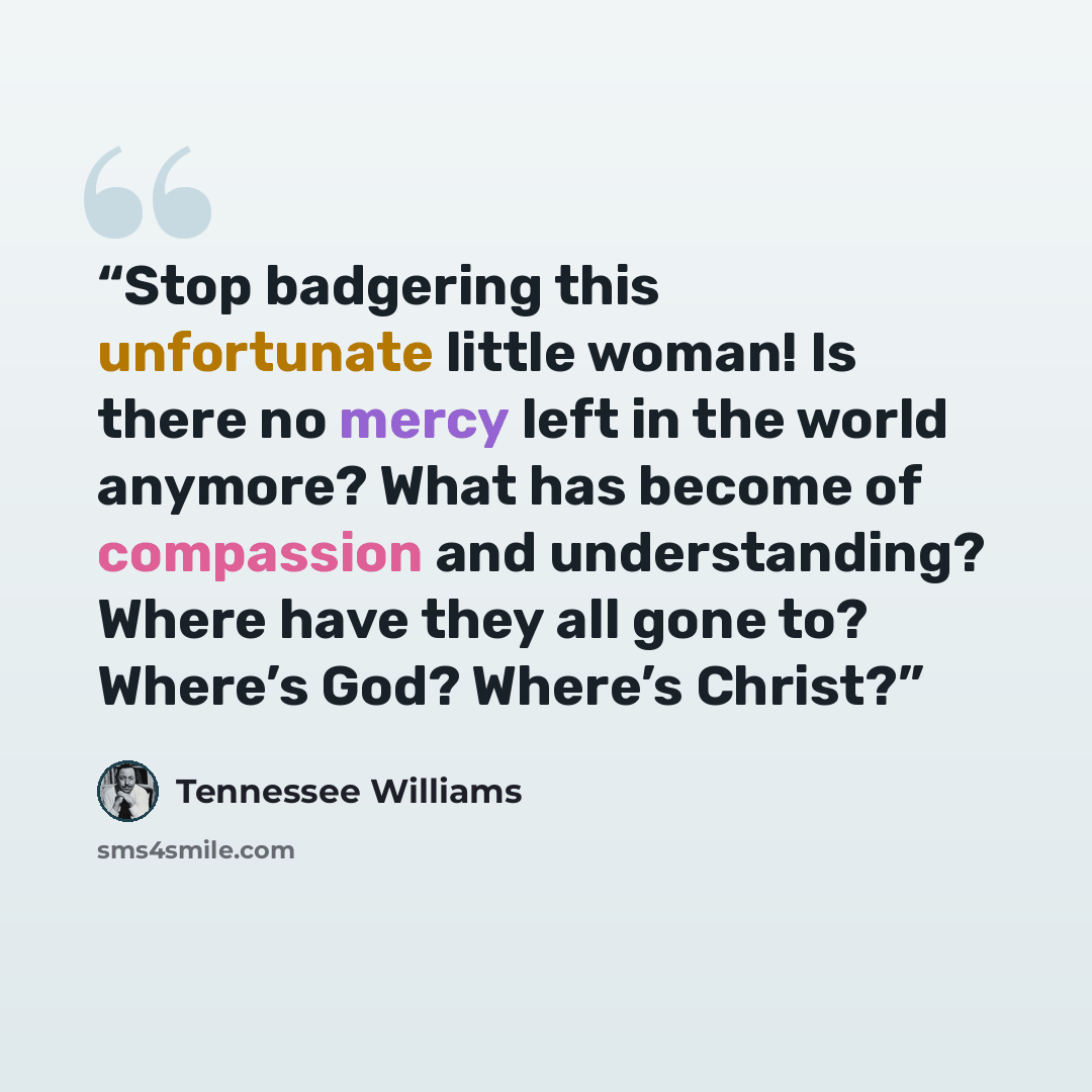 “Stop badgering this unfortunate little woman! Is there no mercy left in the world anymore? What has become of compassion and understanding? Where have they all gone to? Where’s God? Where’s Christ?” quote by Tennessee Williams