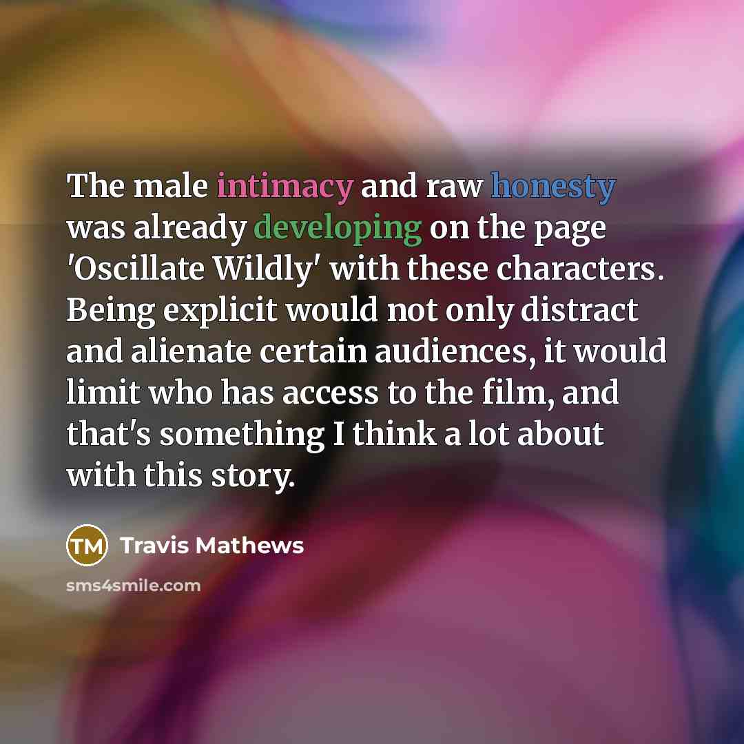 “The male intimacy and raw honesty was already developing on the page 'Oscillate Wildly' with these characters. Being explicit would not only distract and alienate certain audiences, it would limit who has access to the film, and that's something I think a lot about with this story.” quote by Travis Mathews