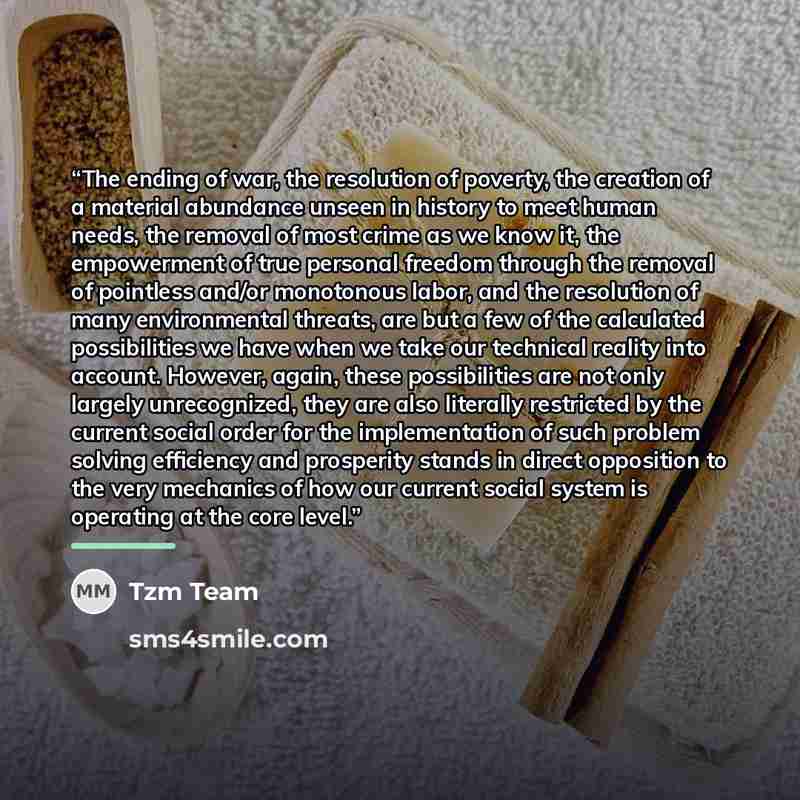 “The ending of war, the resolution of poverty, the creation of a material abundance unseen in history to meet human needs, the removal of most crime as we know it, the empowerment of true personal freedom through the removal of pointless and/or monotonous labor, and the resolution of many…” quote by Tzm Team