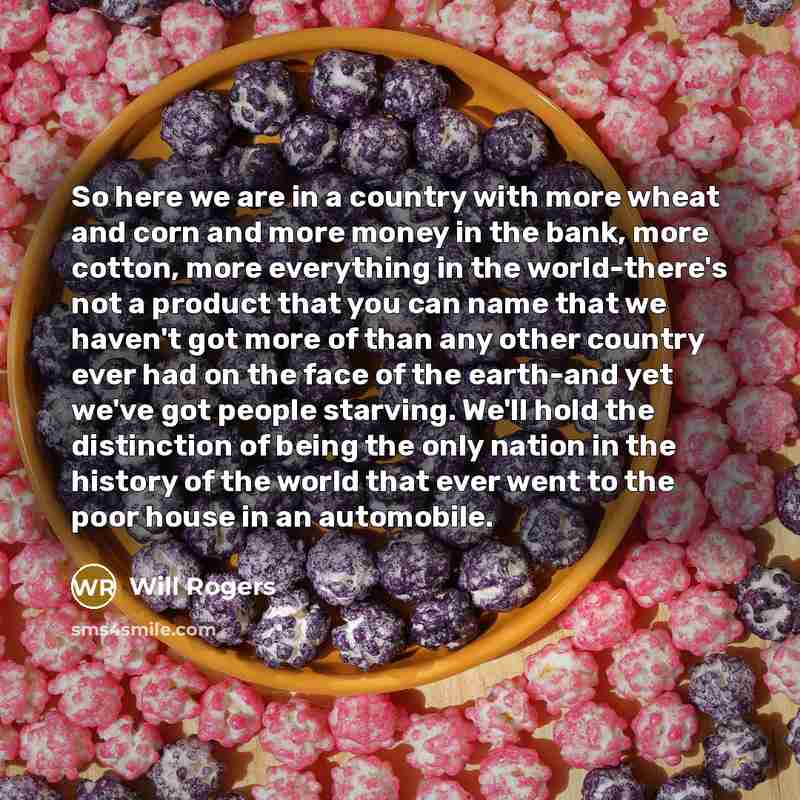 “So here we are in a country with more wheat and corn and more money in the bank, more cotton, more everything in the world-there's not a product that you can name that we haven't got more of than any other country ever had on the face of the earth-and yet we've got people starving. We'll hold the…” quote by Will Rogers