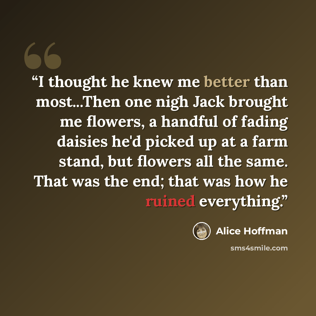 “I thought he knew me better than most...Then one nigh Jack brought me flowers, a handful of fading daisies he'd picked up at a farm stand, but flowers all the same. That was the end; that was how he ruined everything.” quote by Alice Hoffman