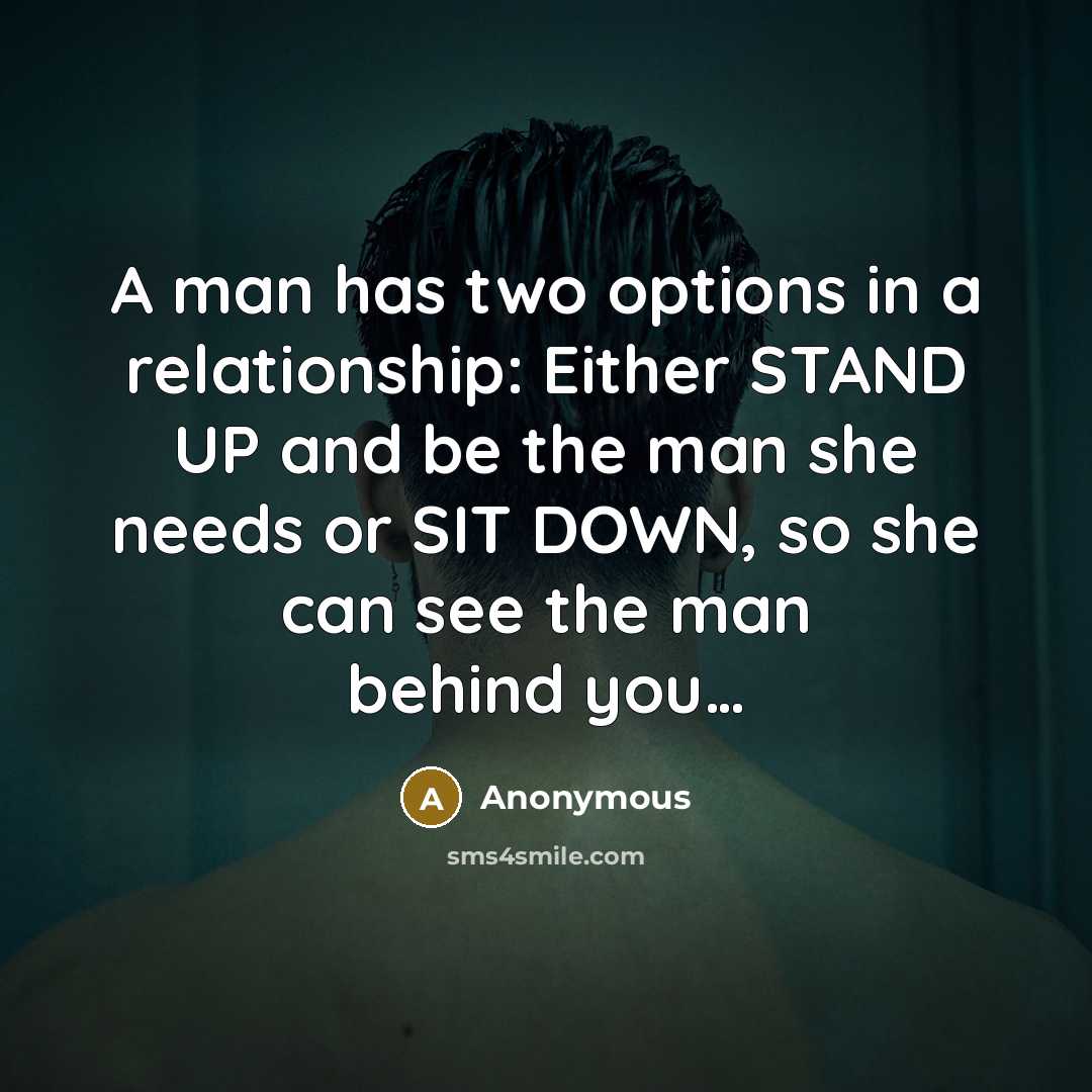 “A man has two options in a relationship: Either STAND UP and be the man she needs or SIT DOWN, so she can see the man behind you…” quote by Anonymous