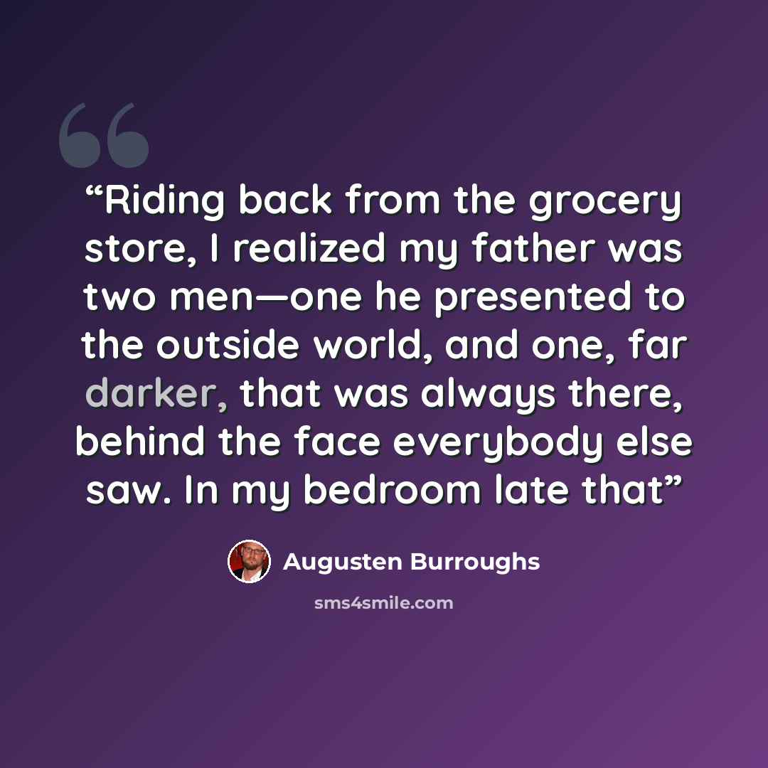 “Riding back from the grocery store, I realized my father was two men—one he presented to the outside world, and one, far darker, that was always there, behind the face everybody else saw. In my bedroom late that” quote by Augusten Burroughs