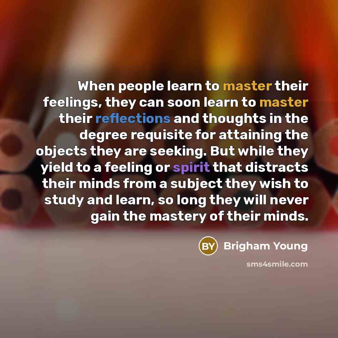 “When people learn to master their feelings, they can soon learn to master their reflections and thoughts in the degree requisite for attaining the objects they are seeking. But while they yield to a feeling or spirit that distracts their minds from a subject they wish to study and learn, so long…” quote by Brigham Young