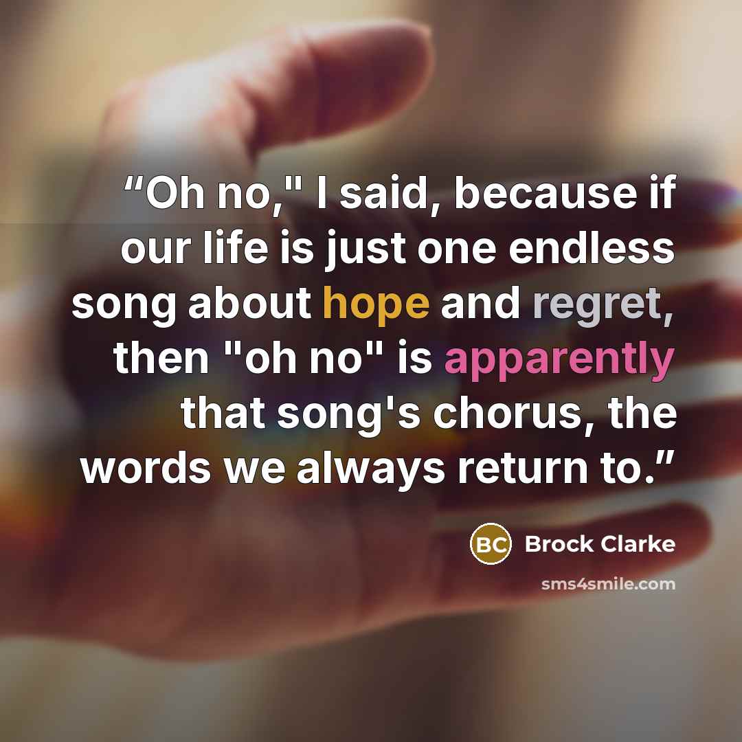 “Oh no," I said, because if our life is just one endless song about hope and regret, then "oh no" is apparently that song's chorus, the words we always return to.” quote by Brock Clarke