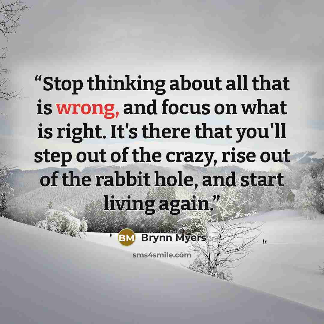 “Stop thinking about all that is wrong, and focus on what is right. It's there that you'll step out of the crazy, rise out of the rabbit hole, and start living again.” quote by Brynn Myers