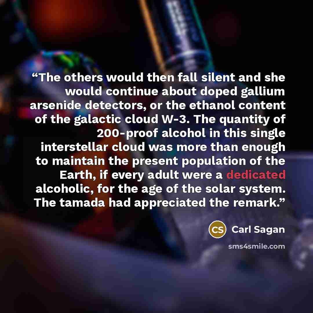 “The others would then fall silent and she would continue about doped gallium arsenide detectors, or the ethanol content of the galactic cloud W-3. The quantity of 200-proof alcohol in this single interstellar cloud was more than enough to maintain the present population of the Earth, if every…” quote by Carl Sagan