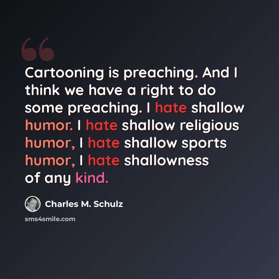 “Cartooning is preaching. And I think we have a right to do some preaching. I hate shallow humor. I hate shallow religious humor, I hate shallow sports humor, I hate shallowness of any kind.” quote by Charles M. Schulz