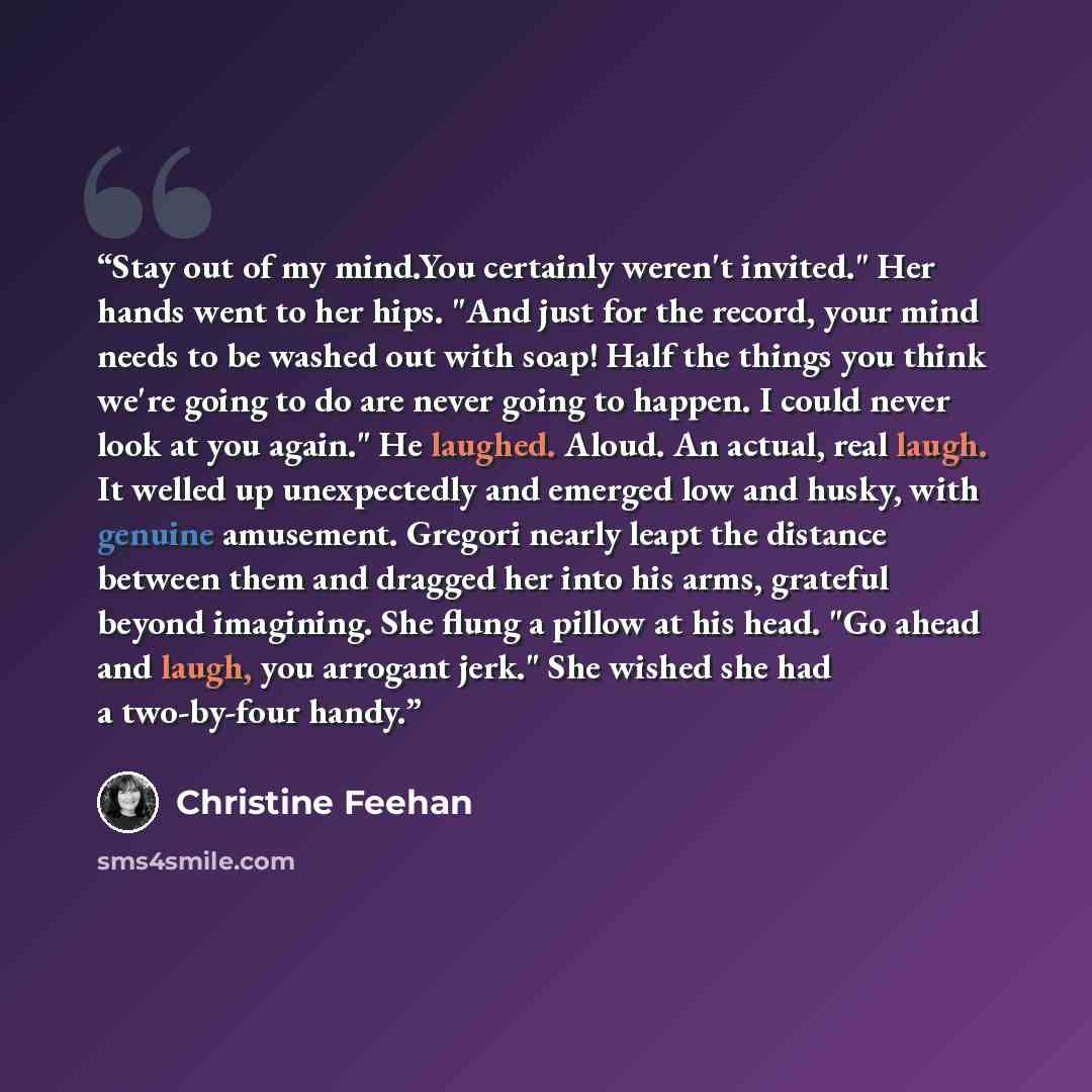 “Stay out of my mind.You certainly weren't invited." Her hands went to her hips. "And just for the record, your mind needs to be washed out with soap! Half the things you think we're going to do are never going to happen. I could never look at you again." He laughed. Aloud. An actual, real laugh…” quote by Christine Feehan
