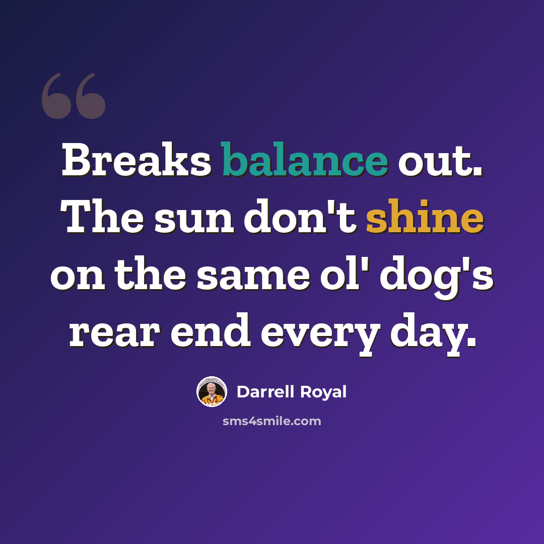 “Breaks balance out. The sun don't shine on the same ol' dog's rear end every day.” quote by Darrell Royal