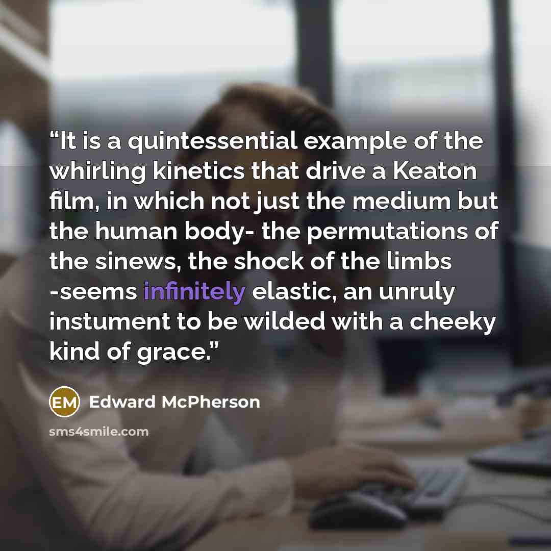 “It is a quintessential example of the whirling kinetics that drive a Keaton film, in which not just the medium but the human body- the permutations of the sinews, the shock of the limbs -seems infinitely elastic, an unruly instument to be wilded with a cheeky kind of grace.” quote by Edward McPherson