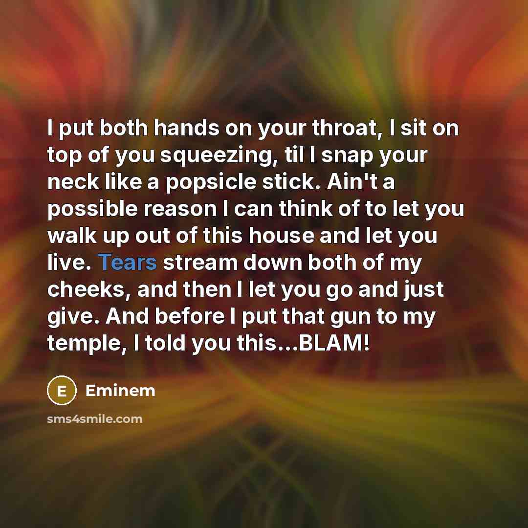 “I put both hands on your throat, I sit on top of you squeezing, til I snap your neck like a popsicle stick. Ain't a possible reason I can think of to let you walk up out of this house and let you live. Tears stream down both of my cheeks, and then I let you go and just give. And before I put that…” quote by Eminem