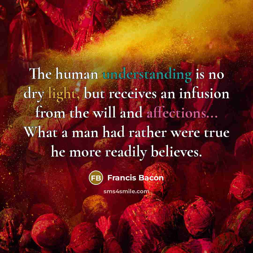 “The human understanding is no dry light, but receives an infusion from the will and affections... What a man had rather were true he more readily believes.” quote by Francis Bacon
