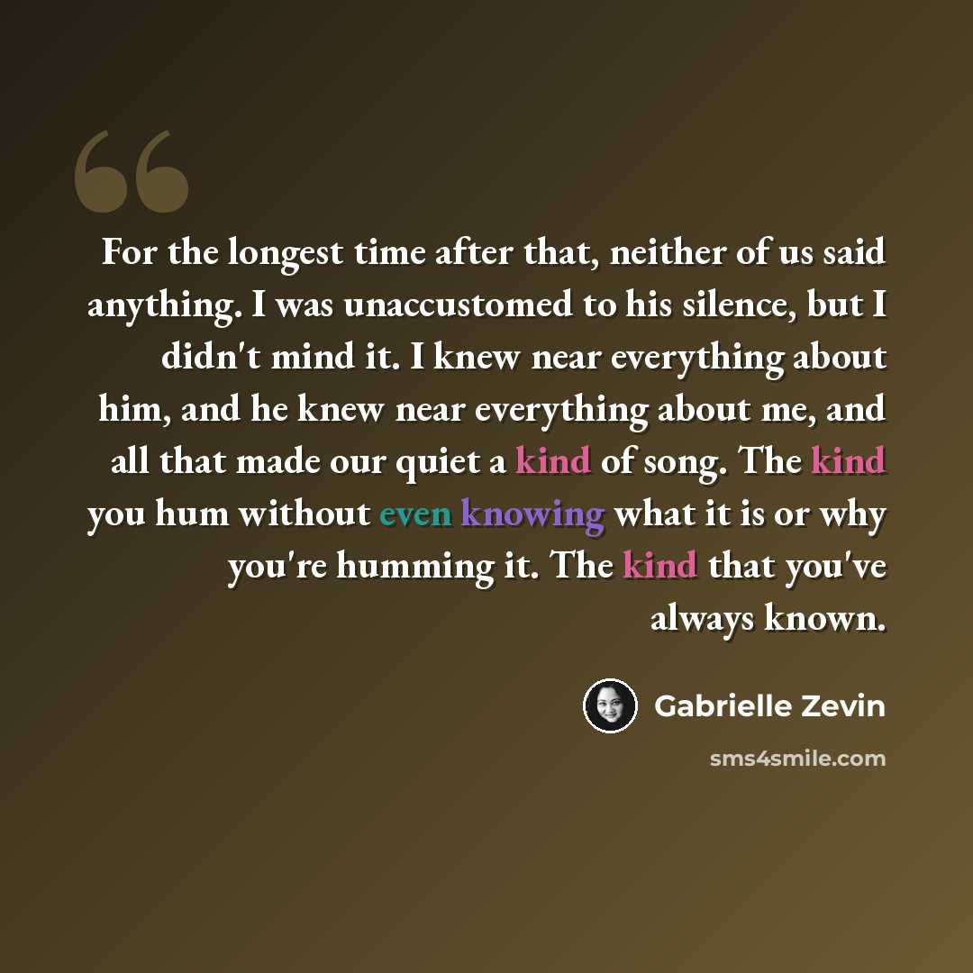 “For the longest time after that, neither of us said anything. I was unaccustomed to his silence, but I didn't mind it. I knew near everything about him, and he knew near everything about me, and all that made our quiet a kind of song. The kind you hum without even knowing what it is or why you're…” quote by Gabrielle Zevin