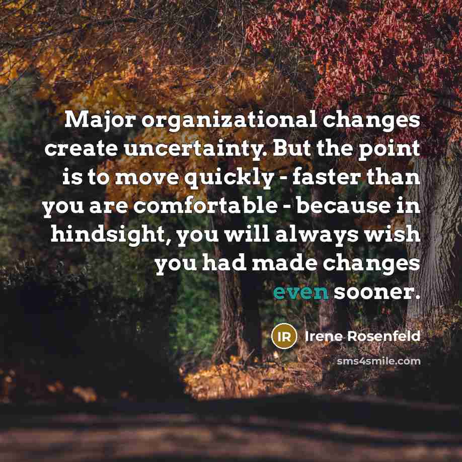 “Major organizational changes create uncertainty. But the point is to move quickly - faster than you are comfortable - because in hindsight, you will always wish you had made changes even sooner.” quote by Irene Rosenfeld
