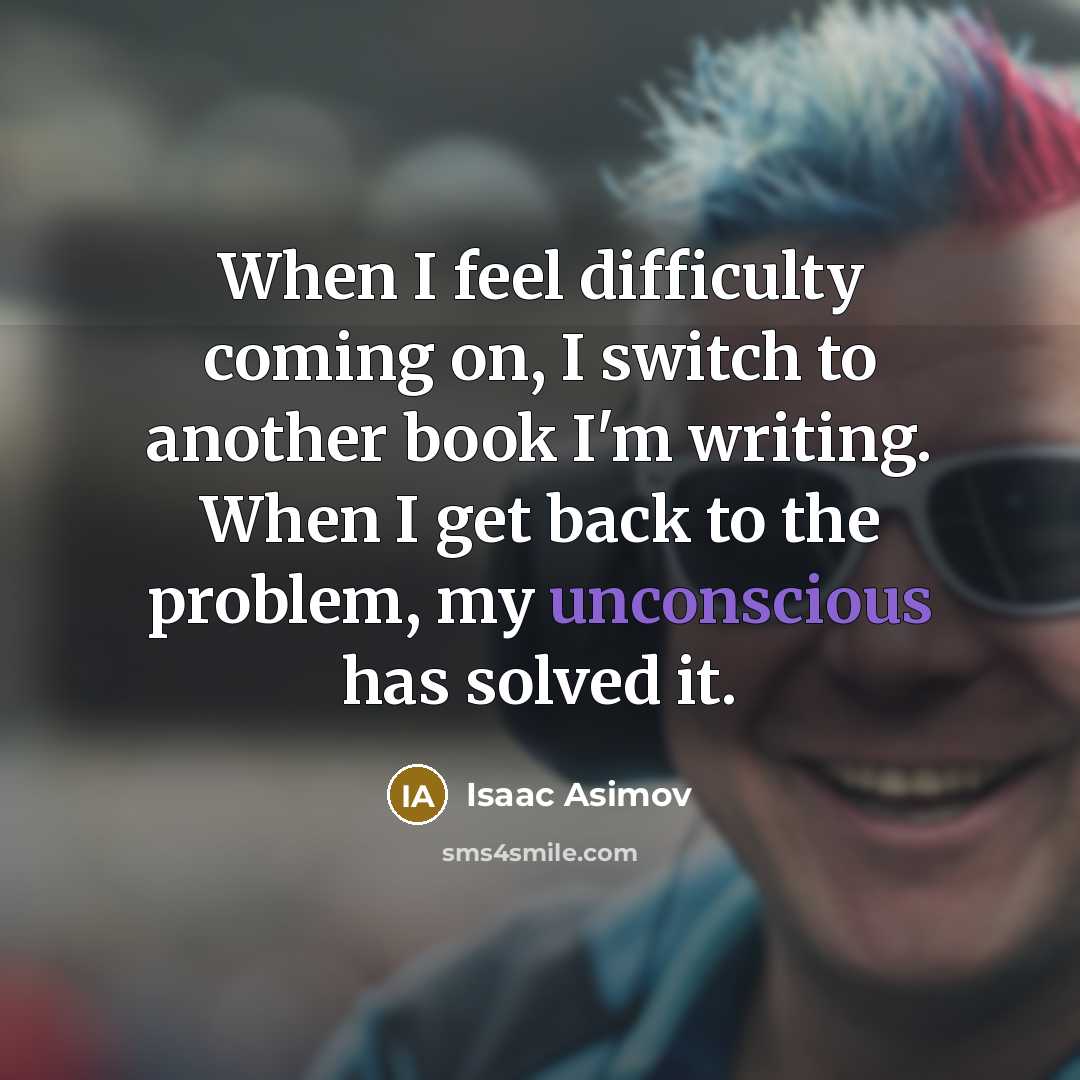 “When I feel difficulty coming on, I switch to another book I'm writing. When I get back to the problem, my unconscious has solved it.” quote by Isaac Asimov