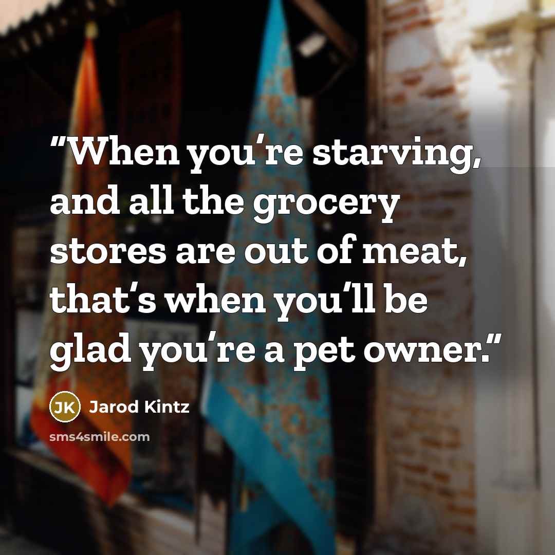 “When you’re starving, and all the grocery stores are out of meat, that’s when you’ll be glad you’re a pet owner.” quote by Jarod Kintz