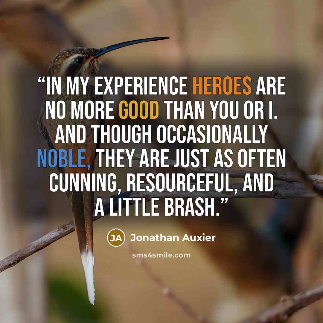 “In my experience heroes are no more good than you or I. And though occasionally noble, they are just as often cunning, resourceful, and a little brash.” quote by Jonathan Auxier