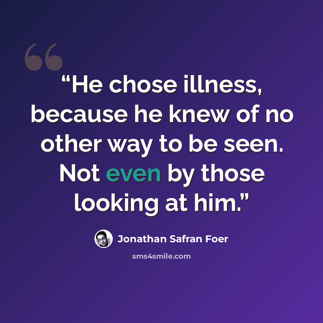 “He chose illness, because he knew of no other way to be seen. Not even by those looking at him.” quote by Jonathan Safran Foer