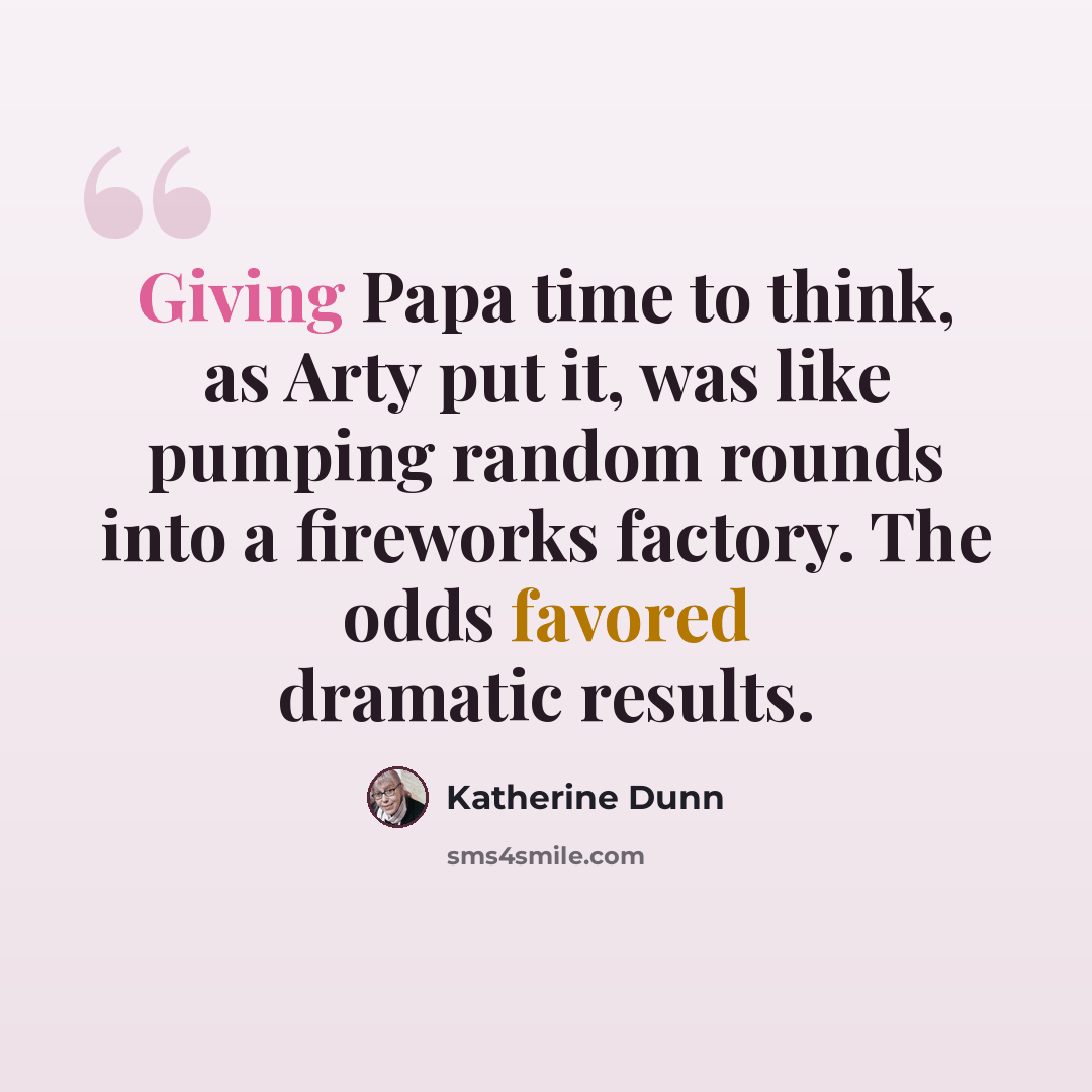 “Giving Papa time to think, as Arty put it, was like pumping random rounds into a fireworks factory. The odds favored dramatic results.” quote by Katherine Dunn
