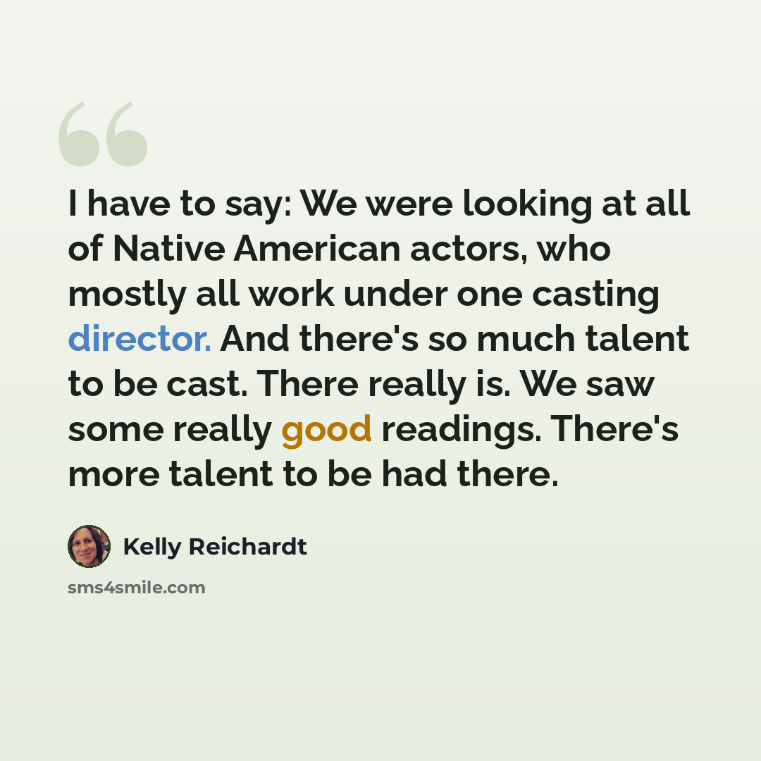 “I have to say: We were looking at all of Native American actors, who mostly all work under one casting director. And there's so much talent to be cast. There really is. We saw some really good readings. There's more talent to be had there.” quote by Kelly Reichardt