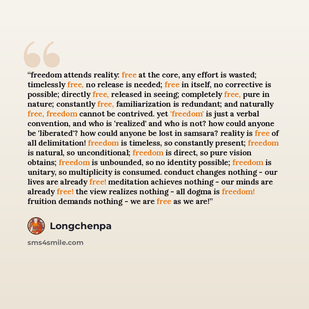 “freedom attends reality: free at the core, any effort is wasted; timelessly free, no release is needed; free in itself, no corrective is possible; directly free, released in seeing; completely free, pure in nature; constantly free, familiarization is redundant; and naturally free, freedom cannot…” quote by longchenpa