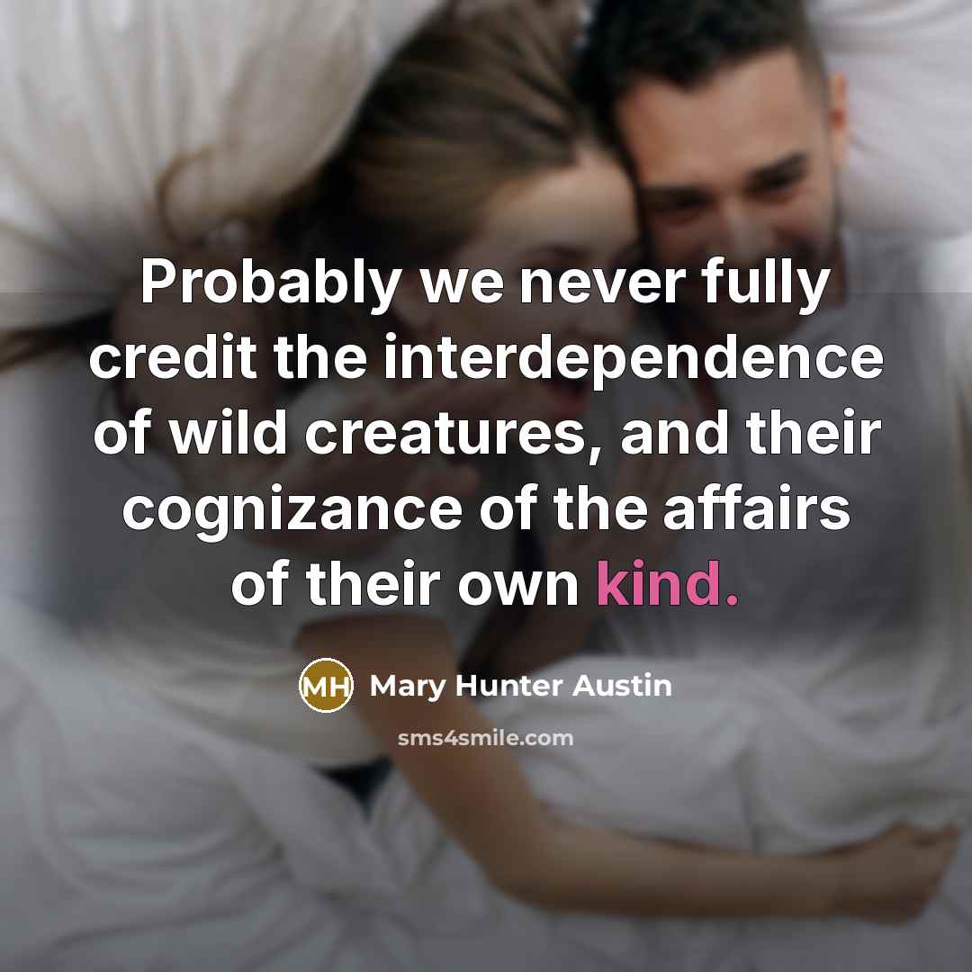 “Probably we never fully credit the interdependence of wild creatures, and their cognizance of the affairs of their own kind.” quote by Mary Hunter Austin
