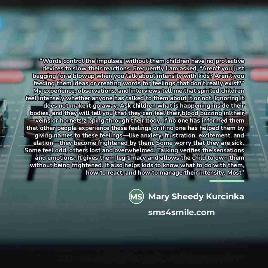 “Words control the impulses; without them children have no protective devices to slow their reactions. Frequently I am asked, “Aren’t you just begging for a blowup when you talk about intensity with kids? Aren’t you feeding them ideas or creating words for feelings that don’t really exist?” My…” quote by Mary Sheedy Kurcinka