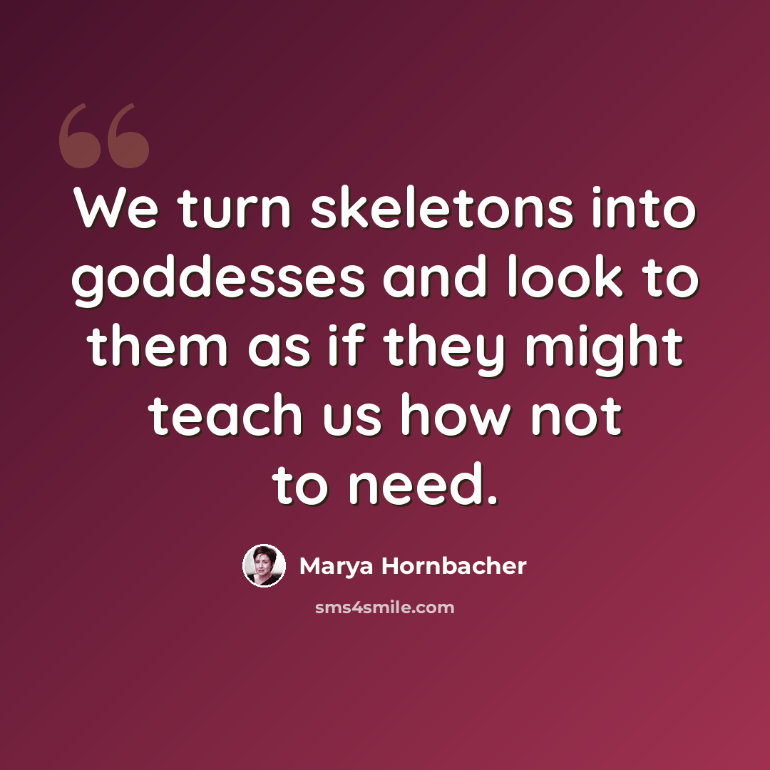 “We turn skeletons into goddesses and look to them as if they might teach us how not to need.” quote by Marya Hornbacher