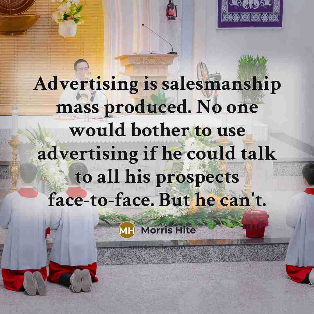 “Advertising is salesmanship mass produced. No one would bother to use advertising if he could talk to all his prospects face-to-face. But he can't.” quote by Morris Hite