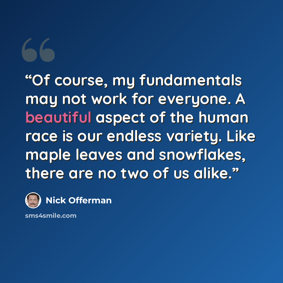 “Of course, my fundamentals may not work for everyone. A beautiful aspect of the human race is our endless variety. Like maple leaves and snowflakes, there are no two of us alike.” quote by Nick Offerman