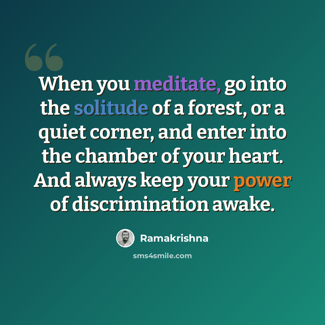 “When you meditate, go into the solitude of a forest, or a quiet corner, and enter into the chamber of your heart. And always keep your power of discrimination awake.” quote by Ramakrishna