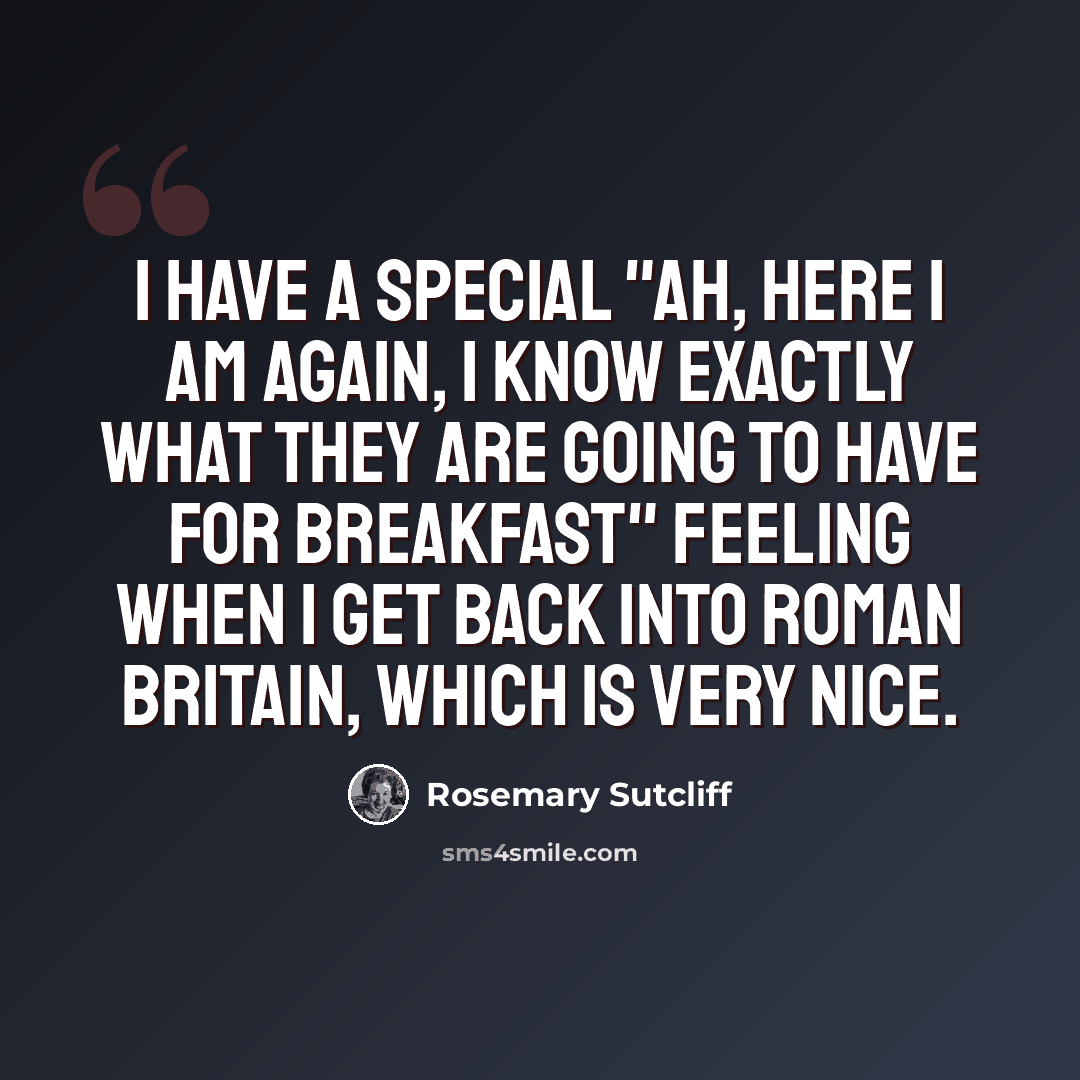 “I have a special "ah, here I am again, I know exactly what they are going to have for breakfast" feeling when I get back into Roman Britain, which is very nice.” quote by Rosemary Sutcliff