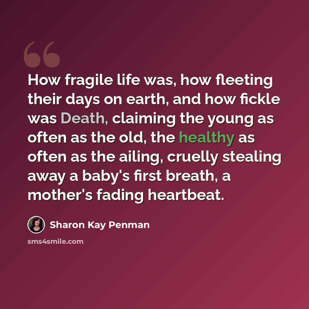 “How fragile life was, how fleeting their days on earth, and how fickle was Death, claiming the young as often as the old, the healthy as often as the ailing, cruelly stealing away a baby's first breath, a mother's fading heartbeat.” quote by Sharon Kay Penman