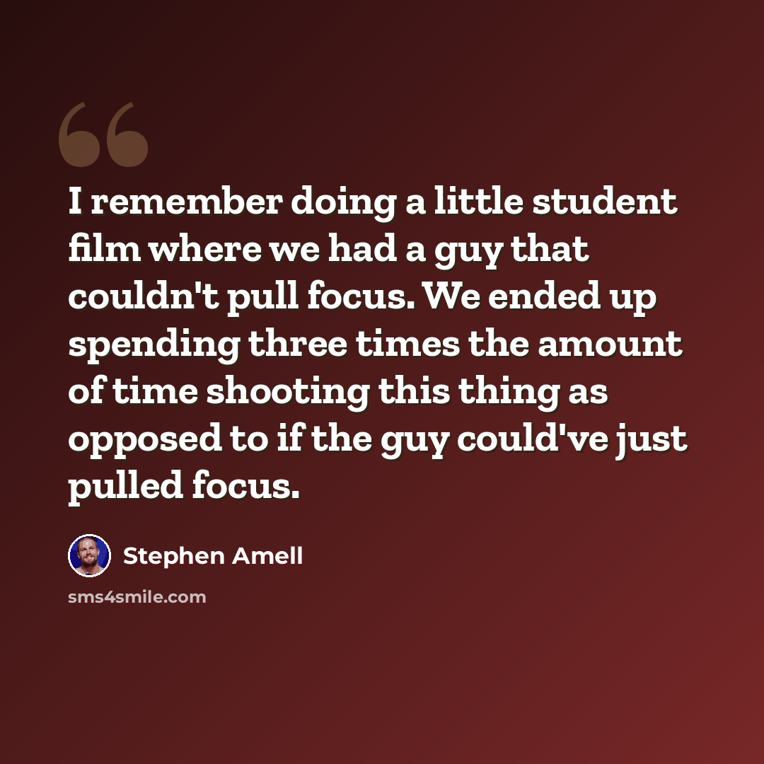 “I remember doing a little student film where we had a guy that couldn't pull focus. We ended up spending three times the amount of time shooting this thing as opposed to if the guy could've just pulled focus.” quote by Stephen Amell