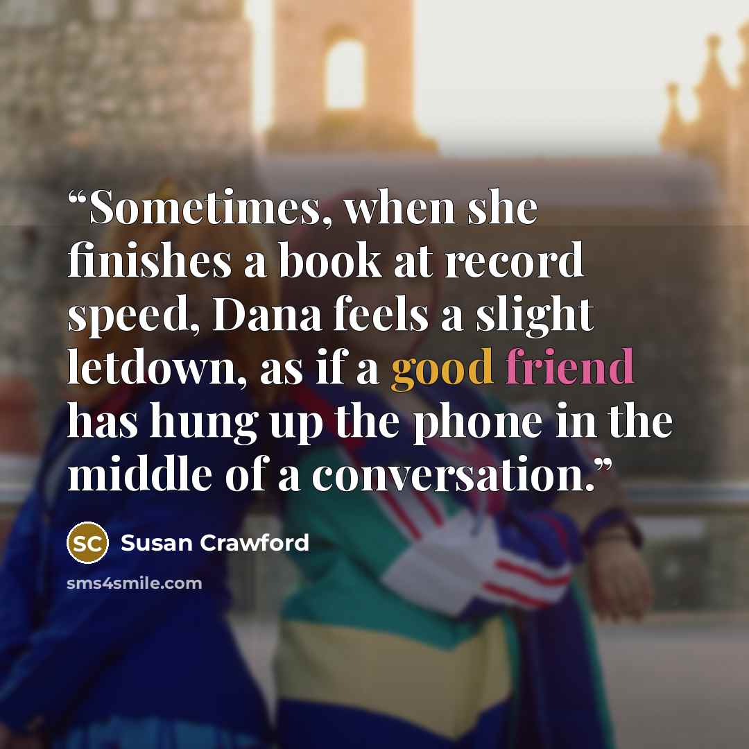 “Sometimes, when she finishes a book at record speed, Dana feels a slight letdown, as if a good friend has hung up the phone in the middle of a conversation.” quote by Susan Crawford