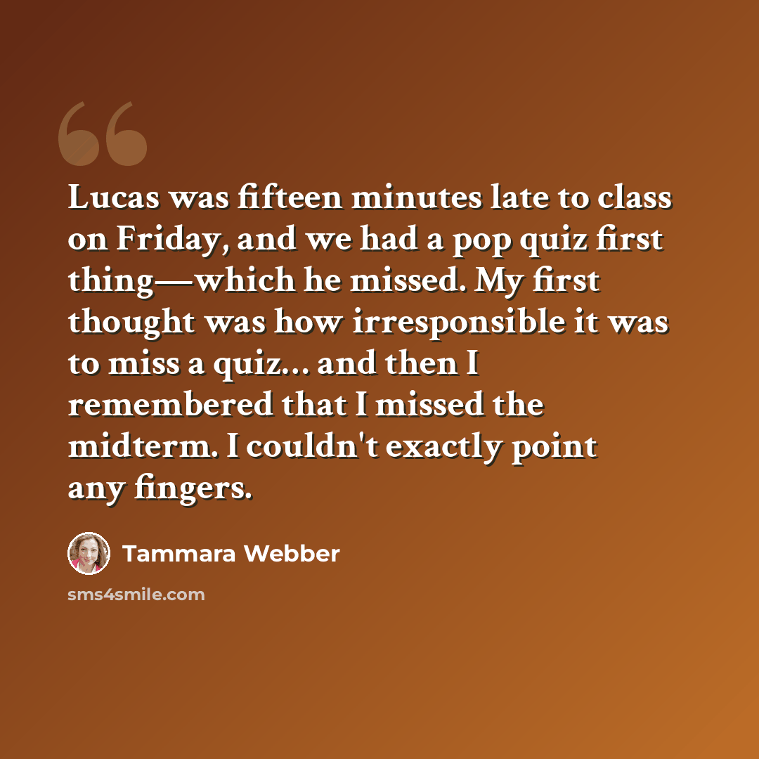 “Lucas was fifteen minutes late to class on Friday, and we had a pop quiz first thing—which he missed. My first thought was how irresponsible it was to miss a quiz… and then I remembered that I missed the midterm. I couldn't exactly point any fingers.” quote by Tammara Webber