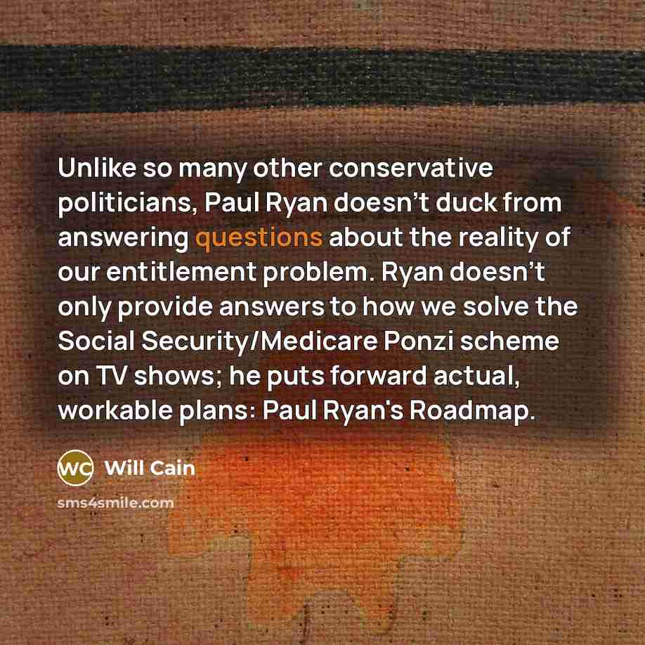 “Unlike so many other conservative politicians, Paul Ryan doesn't duck from answering questions about the reality of our entitlement problem. Ryan doesn't only provide answers to how we solve the Social Security/Medicare Ponzi scheme on TV shows; he puts forward actual, workable plans: Paul Ryan's…” quote by Will Cain