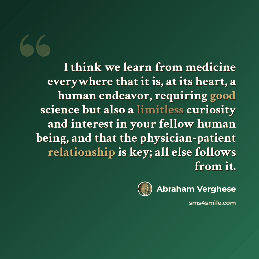 “I think we learn from medicine everywhere that it is, at its heart, a human endeavor, requiring good science but also a limitless curiosity and interest in your fellow human being, and that the physician-patient relationship is key; all else follows from it.” quote by Abraham Verghese
