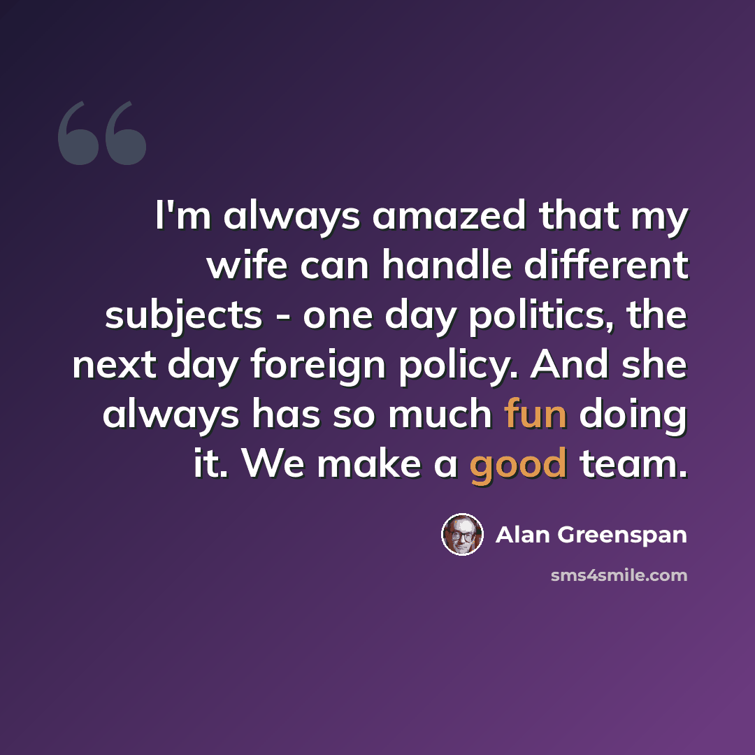 “I'm always amazed that my wife can handle different subjects - one day politics, the next day foreign policy. And she always has so much fun doing it. We make a good team.” quote by Alan Greenspan