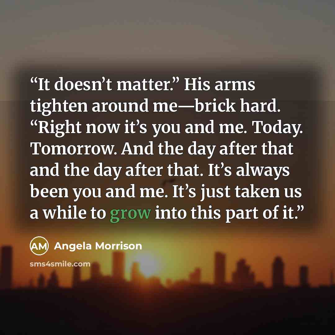 “It doesn’t matter.” His arms tighten around me—brick hard. “Right now it’s you and me. Today. Tomorrow. And the day after that and the day after that. It’s always been you and me. It’s just taken us a while to grow into this part of it.” quote by Angela Morrison