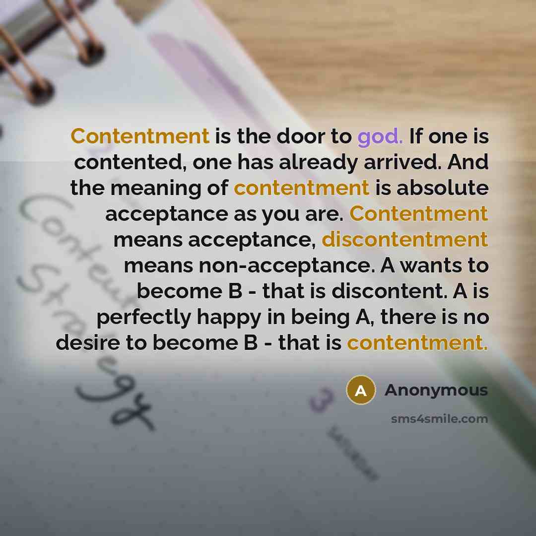 “Contentment is the door to god. If one is contented, one has already arrived. And the meaning of contentment is absolute acceptance as you are. Contentment means acceptance, discontentment means non-acceptance. A wants to become B - that is discontent. A is perfectly happy in being A, there is no…” quote by Anonymous