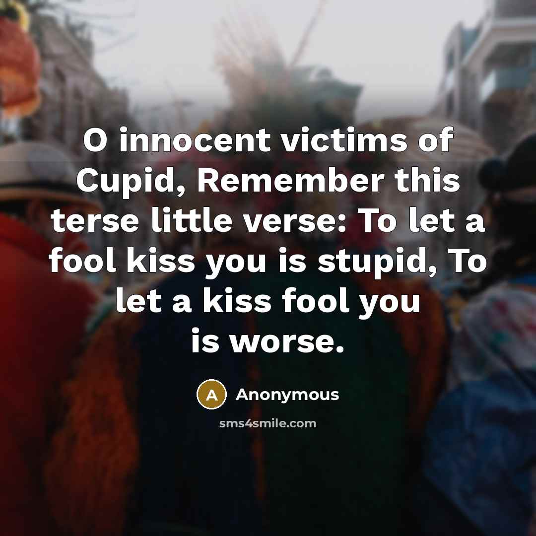 “O innocent victims of Cupid, Remember this terse little verse: To let a fool kiss you is stupid, To let a kiss fool you is worse.” quote by Anonymous