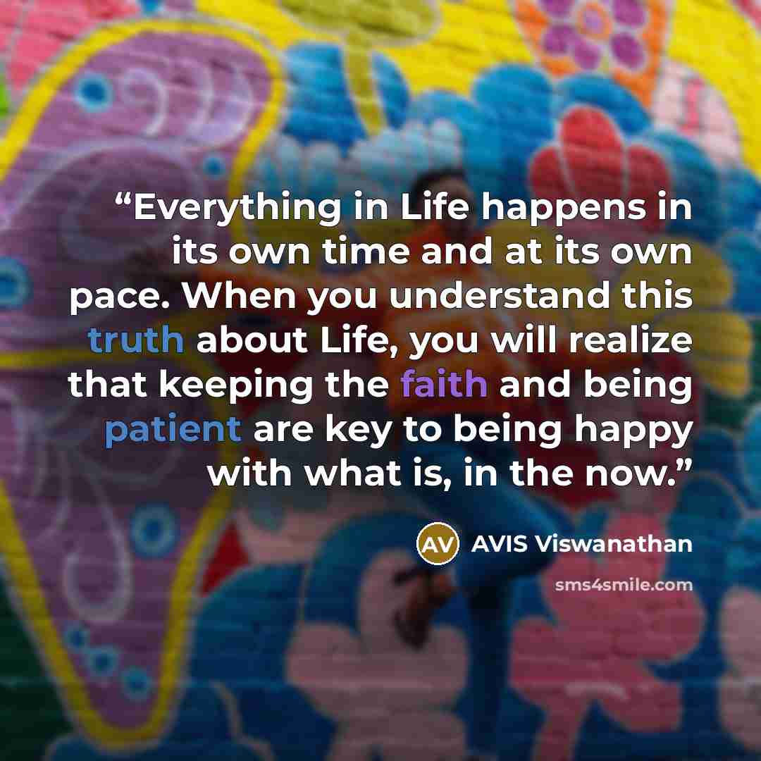 “Everything in Life happens in its own time and at its own pace. When you understand this truth about Life, you will realize that keeping the faith and being patient are key to being happy with what is, in the now.” quote by AVIS Viswanathan