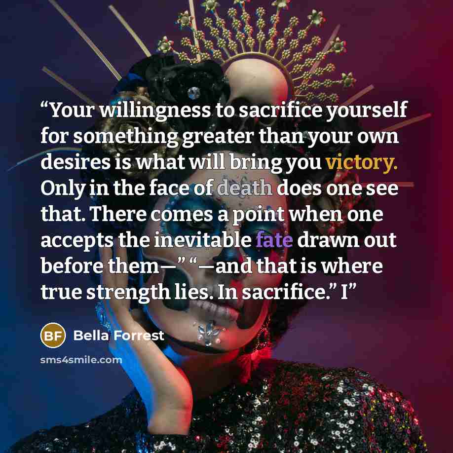 “Your willingness to sacrifice yourself for something greater than your own desires is what will bring you victory. Only in the face of death does one see that. There comes a point when one accepts the inevitable fate drawn out before them—” “—and that is where true strength lies. In sacrifice.” I” quote by Bella Forrest